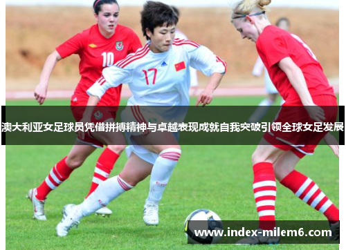 澳大利亚女足球员凭借拼搏精神与卓越表现成就自我突破引领全球女足发展