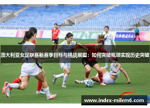 澳大利亚女足联赛新赛季目标与挑战展望：如何突破瓶颈实现历史突破