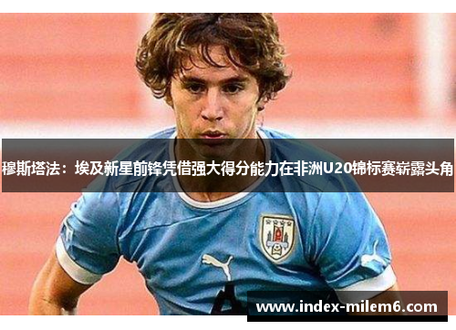 穆斯塔法：埃及新星前锋凭借强大得分能力在非洲U20锦标赛崭露头角