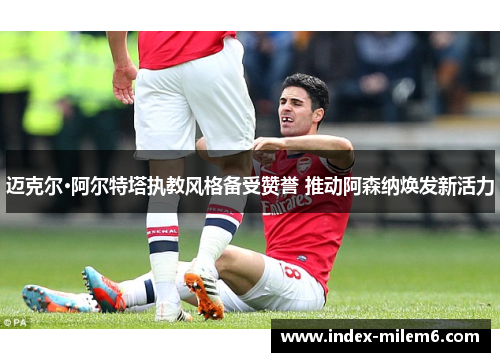 迈克尔·阿尔特塔执教风格备受赞誉 推动阿森纳焕发新活力