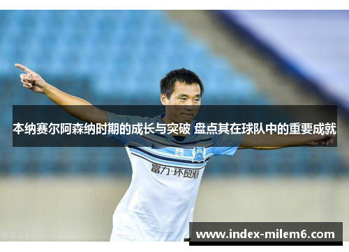 本纳赛尔阿森纳时期的成长与突破 盘点其在球队中的重要成就