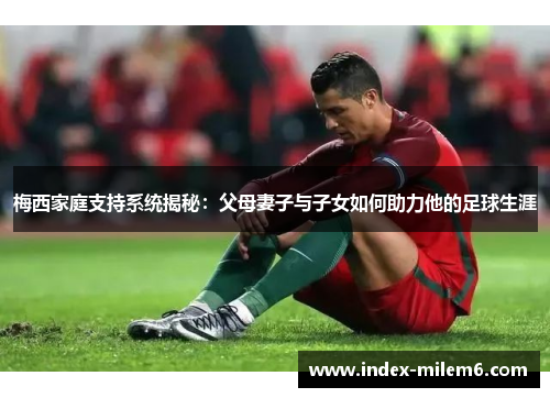 梅西家庭支持系统揭秘：父母妻子与子女如何助力他的足球生涯