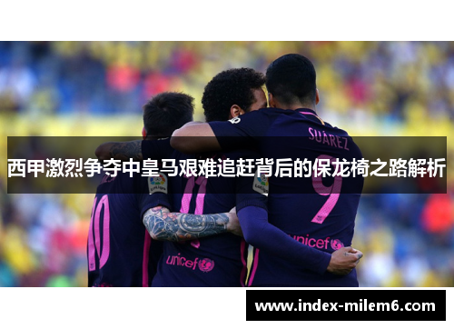 西甲激烈争夺中皇马艰难追赶背后的保龙椅之路解析