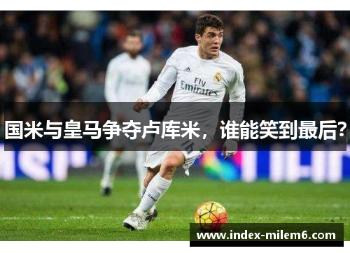 国米与皇马争夺卢库米，谁能笑到最后？