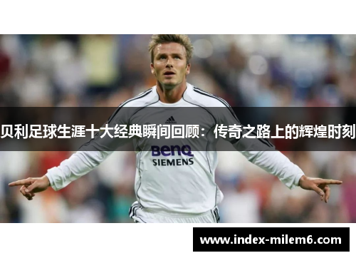 贝利足球生涯十大经典瞬间回顾：传奇之路上的辉煌时刻