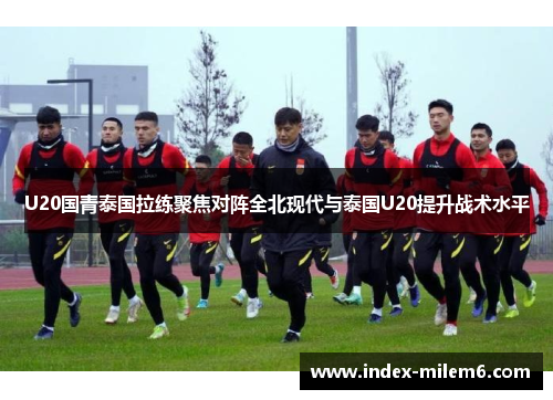U20国青泰国拉练聚焦对阵全北现代与泰国U20提升战术水平
