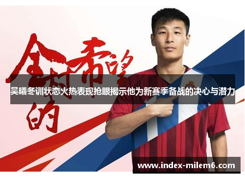 吴曦冬训状态火热表现抢眼揭示他为新赛季备战的决心与潜力