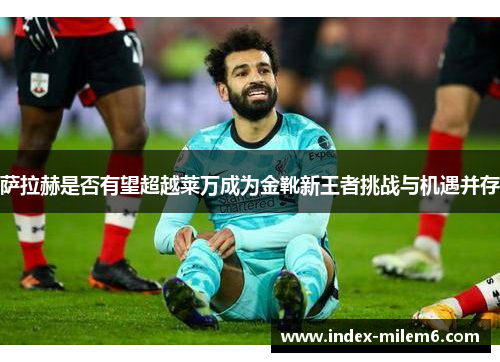 萨拉赫是否有望超越莱万成为金靴新王者挑战与机遇并存