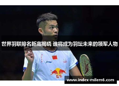 世界羽联排名新高揭晓 谁将成为羽坛未来的领军人物