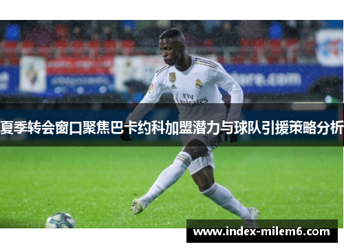 夏季转会窗口聚焦巴卡约科加盟潜力与球队引援策略分析