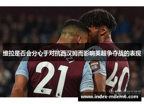 维拉是否会分心于对抗西汉姆而影响英超争夺战的表现