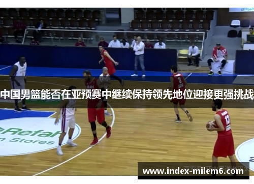 中国男篮能否在亚预赛中继续保持领先地位迎接更强挑战