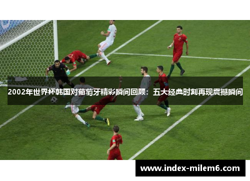 2002年世界杯韩国对葡萄牙精彩瞬间回顾：五大经典时刻再现震撼瞬间