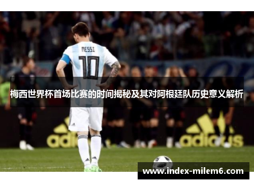 梅西世界杯首场比赛的时间揭秘及其对阿根廷队历史意义解析