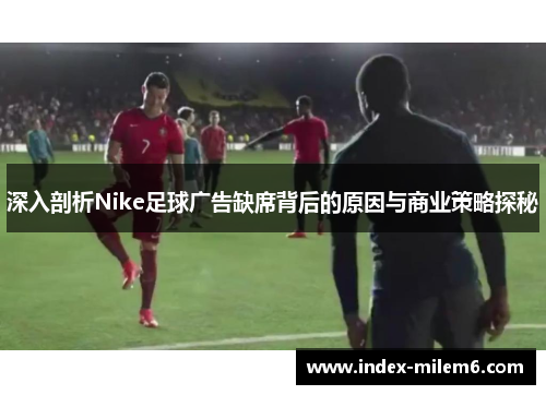 深入剖析Nike足球广告缺席背后的原因与商业策略探秘