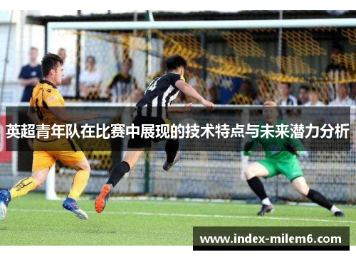 英超青年队在比赛中展现的技术特点与未来潜力分析