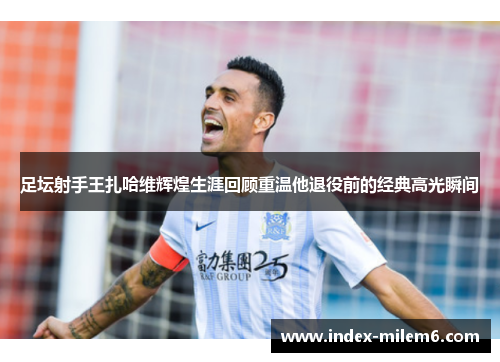 足坛射手王扎哈维辉煌生涯回顾重温他退役前的经典高光瞬间