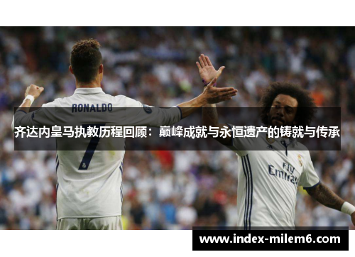 齐达内皇马执教历程回顾：巅峰成就与永恒遗产的铸就与传承