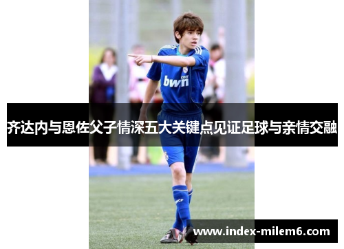 齐达内与恩佐父子情深五大关键点见证足球与亲情交融